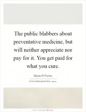 The public blabbers about preventative medicine, but will neither appreciate nor pay for it. You get paid for what you cure Picture Quote #1