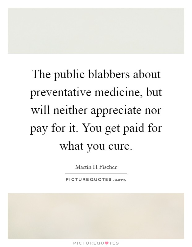 The public blabbers about preventative medicine, but will neither appreciate nor pay for it. You get paid for what you cure Picture Quote #1