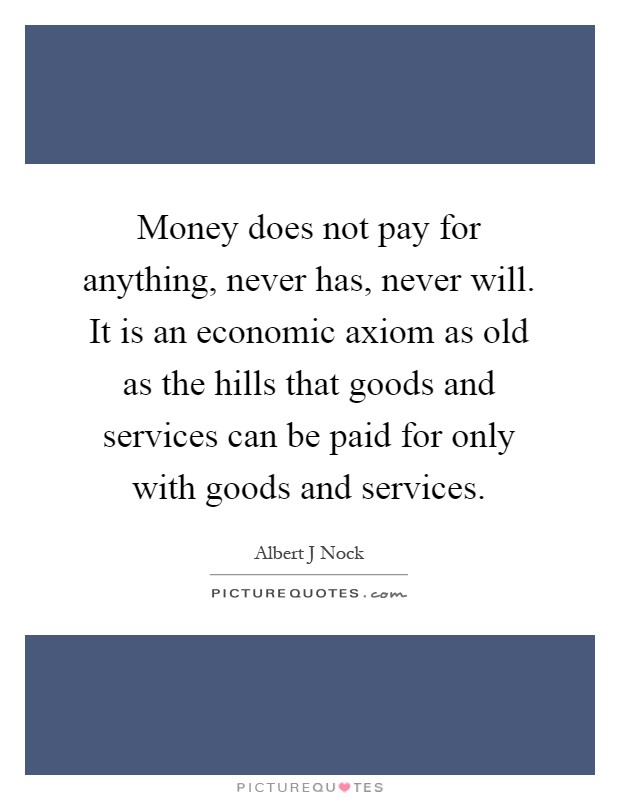 Money does not pay for anything, never has, never will. It is an economic axiom as old as the hills that goods and services can be paid for only with goods and services Picture Quote #1