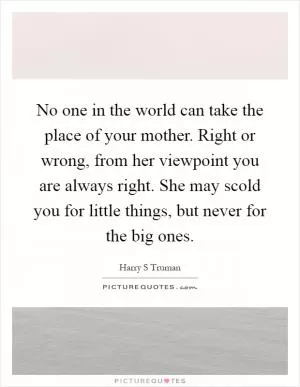 No one in the world can take the place of your mother. Right or wrong, from her viewpoint you are always right. She may scold you for little things, but never for the big ones Picture Quote #1
