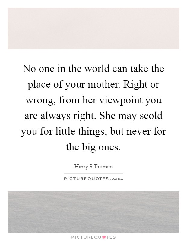 No one in the world can take the place of your mother. Right or wrong, from her viewpoint you are always right. She may scold you for little things, but never for the big ones Picture Quote #1