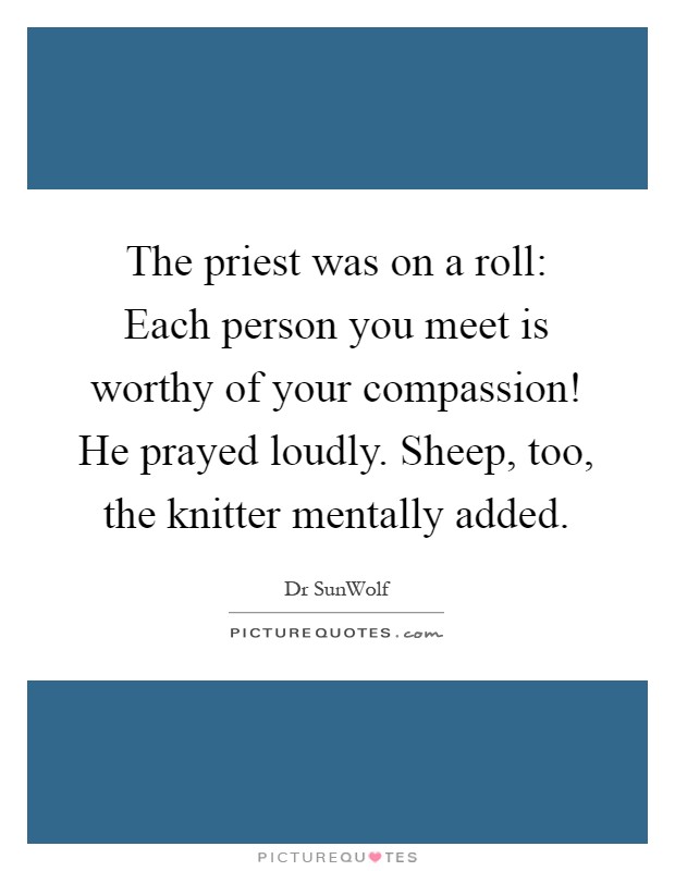 The priest was on a roll: Each person you meet is worthy of your compassion! He prayed loudly. Sheep, too, the knitter mentally added Picture Quote #1