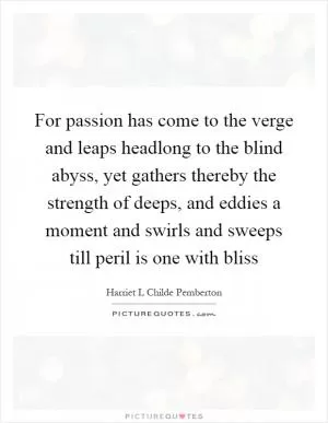 For passion has come to the verge and leaps headlong to the blind abyss, yet gathers thereby the strength of deeps, and eddies a moment and swirls and sweeps till peril is one with bliss Picture Quote #1