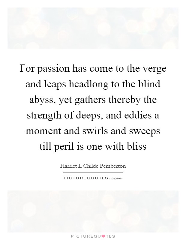 For passion has come to the verge and leaps headlong to the blind abyss, yet gathers thereby the strength of deeps, and eddies a moment and swirls and sweeps till peril is one with bliss Picture Quote #1