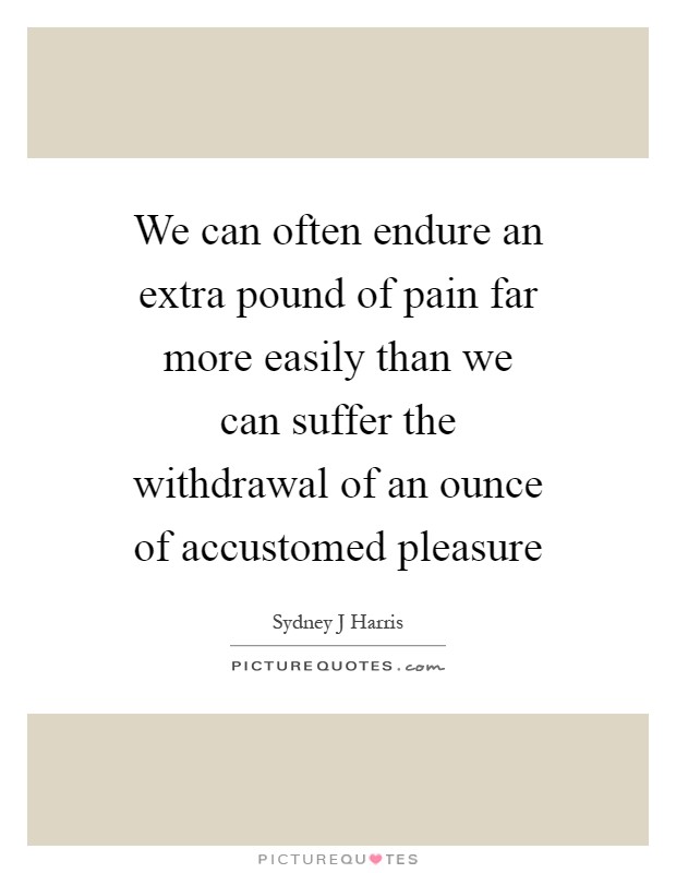 We can often endure an extra pound of pain far more easily than we can suffer the withdrawal of an ounce of accustomed pleasure Picture Quote #1