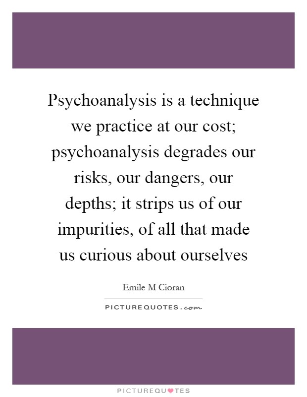 Psychoanalysis is a technique we practice at our cost; psychoanalysis degrades our risks, our dangers, our depths; it strips us of our impurities, of all that made us curious about ourselves Picture Quote #1