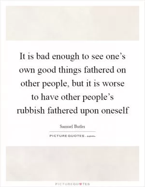 It is bad enough to see one’s own good things fathered on other people, but it is worse to have other people’s rubbish fathered upon oneself Picture Quote #1