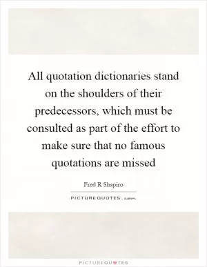 All quotation dictionaries stand on the shoulders of their predecessors, which must be consulted as part of the effort to make sure that no famous quotations are missed Picture Quote #1