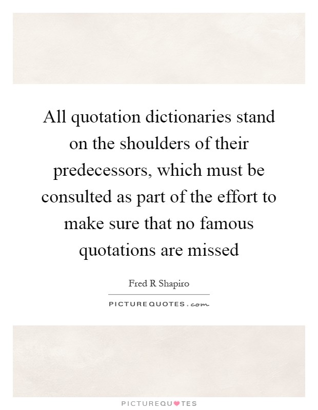 All quotation dictionaries stand on the shoulders of their predecessors, which must be consulted as part of the effort to make sure that no famous quotations are missed Picture Quote #1