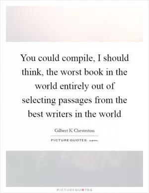 You could compile, I should think, the worst book in the world entirely out of selecting passages from the best writers in the world Picture Quote #1