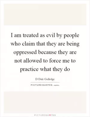 I am treated as evil by people who claim that they are being oppressed because they are not allowed to force me to practice what they do Picture Quote #1