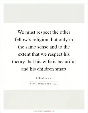 We must respect the other fellow’s religion, but only in the same sense and to the extent that we respect his theory that his wife is beautiful and his children smart Picture Quote #1