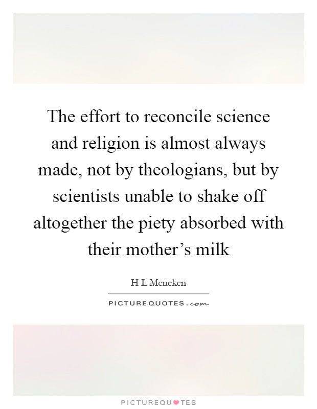 The effort to reconcile science and religion is almost always made, not by theologians, but by scientists unable to shake off altogether the piety absorbed with their mother's milk Picture Quote #1