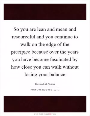 So you are lean and mean and resourceful and you continue to walk on the edge of the precipice because over the years you have become fascinated by how close you can walk without losing your balance Picture Quote #1