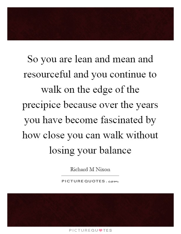 So you are lean and mean and resourceful and you continue to walk on the edge of the precipice because over the years you have become fascinated by how close you can walk without losing your balance Picture Quote #1
