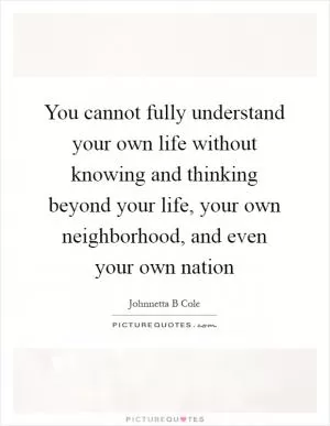 You cannot fully understand your own life without knowing and thinking beyond your life, your own neighborhood, and even your own nation Picture Quote #1