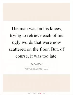 The man was on his knees, trying to retrieve each of his ugly words that were now scattered on the floor. But, of course, it was too late Picture Quote #1