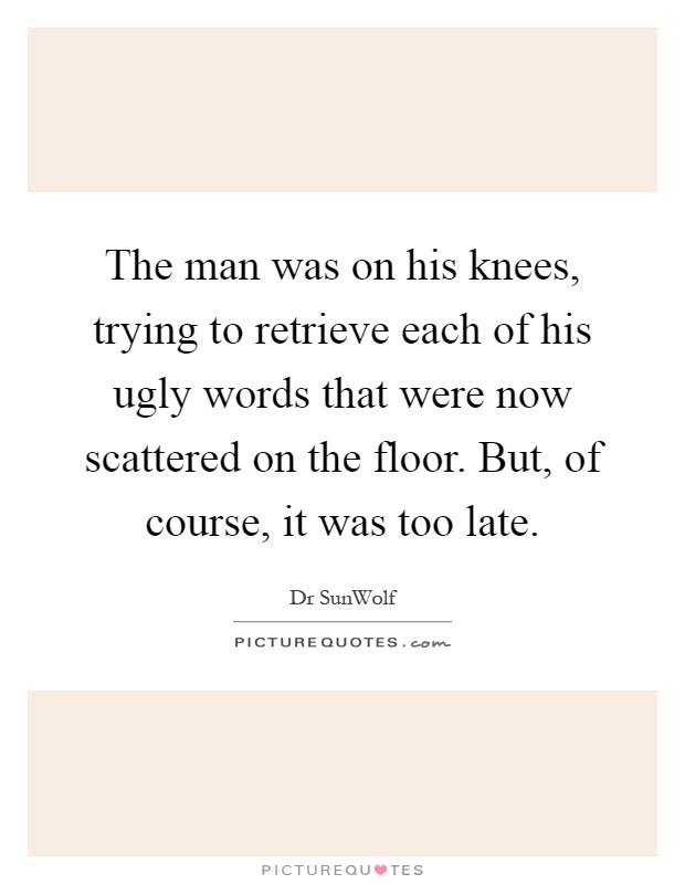 The man was on his knees, trying to retrieve each of his ugly words that were now scattered on the floor. But, of course, it was too late Picture Quote #1