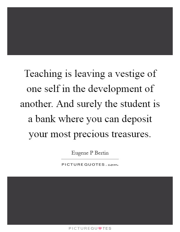 Teaching is leaving a vestige of one self in the development of another. And surely the student is a bank where you can deposit your most precious treasures Picture Quote #1