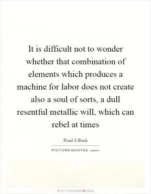It is difficult not to wonder whether that combination of elements which produces a machine for labor does not create also a soul of sorts, a dull resentful metallic will, which can rebel at times Picture Quote #1