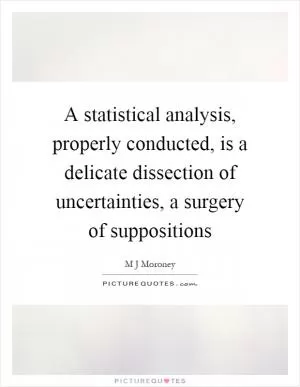 A statistical analysis, properly conducted, is a delicate dissection of uncertainties, a surgery of suppositions Picture Quote #1