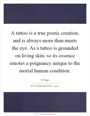 A tattoo is a true poetic creation, and is always more than meets the eye. As a tattoo is grounded on living skin, so its essence emotes a poignancy unique to the mortal human condition Picture Quote #1