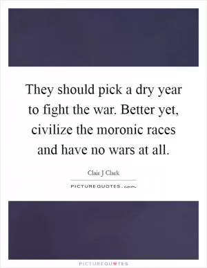 They should pick a dry year to fight the war. Better yet, civilize the moronic races and have no wars at all Picture Quote #1