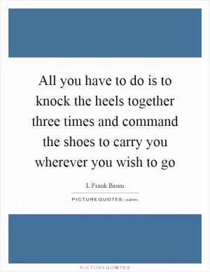 All you have to do is to knock the heels together three times and command the shoes to carry you wherever you wish to go Picture Quote #1