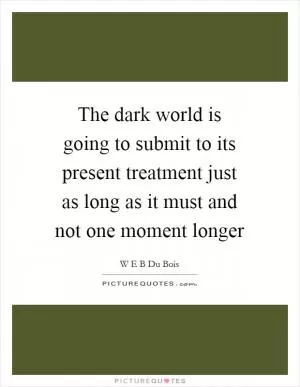 The dark world is going to submit to its present treatment just as long as it must and not one moment longer Picture Quote #1