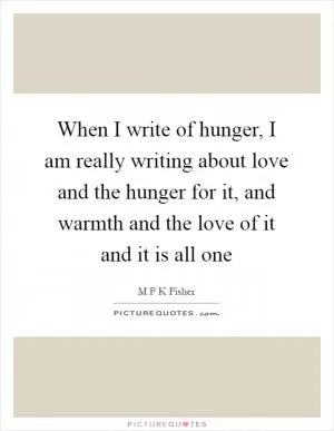 When I write of hunger, I am really writing about love and the hunger for it, and warmth and the love of it and it is all one Picture Quote #1