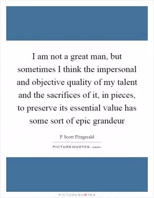 I am not a great man, but sometimes I think the impersonal and objective quality of my talent and the sacrifices of it, in pieces, to preserve its essential value has some sort of epic grandeur Picture Quote #1