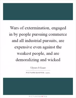 Wars of extermination, engaged in by people pursuing commerce and all industrial pursuits, are expensive even against the weakest people, and are demoralizing and wicked Picture Quote #1