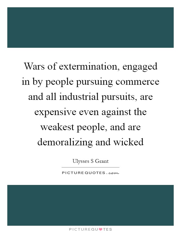 Wars of extermination, engaged in by people pursuing commerce and all industrial pursuits, are expensive even against the weakest people, and are demoralizing and wicked Picture Quote #1