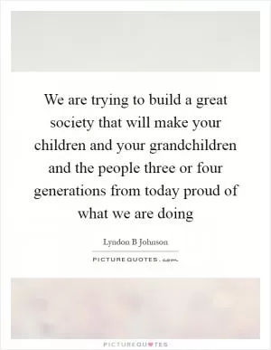We are trying to build a great society that will make your children and your grandchildren and the people three or four generations from today proud of what we are doing Picture Quote #1