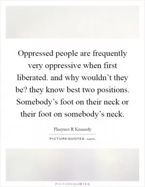 Oppressed people are frequently very oppressive when first liberated. and why wouldn’t they be? they know best two positions. Somebody’s foot on their neck or their foot on somebody’s neck Picture Quote #1