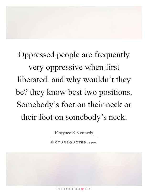 Oppressed people are frequently very oppressive when first liberated. and why wouldn't they be? they know best two positions. Somebody's foot on their neck or their foot on somebody's neck Picture Quote #1