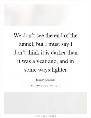 We don’t see the end of the tunnel, but I must say I don’t think it is darker than it was a year ago, and in some ways lighter Picture Quote #1