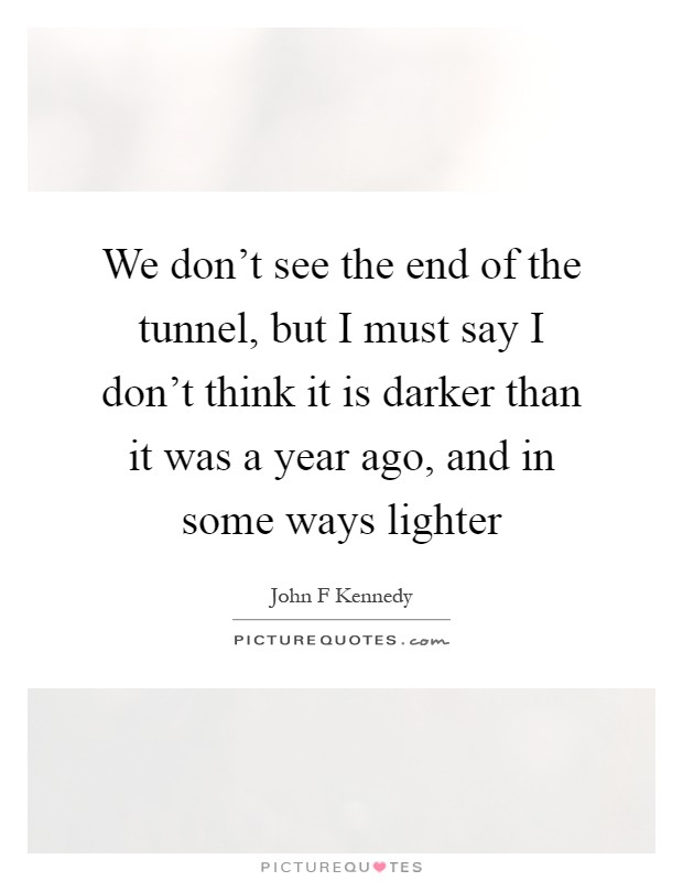 We don't see the end of the tunnel, but I must say I don't think it is darker than it was a year ago, and in some ways lighter Picture Quote #1