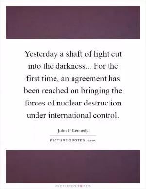 Yesterday a shaft of light cut into the darkness... For the first time, an agreement has been reached on bringing the forces of nuclear destruction under international control Picture Quote #1