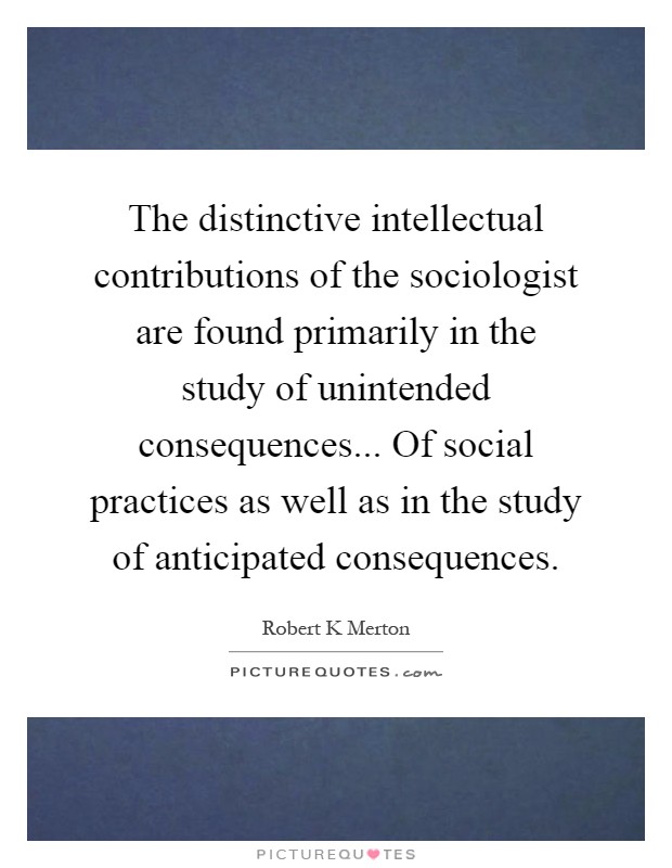 The distinctive intellectual contributions of the sociologist are found primarily in the study of unintended consequences... Of social practices as well as in the study of anticipated consequences Picture Quote #1