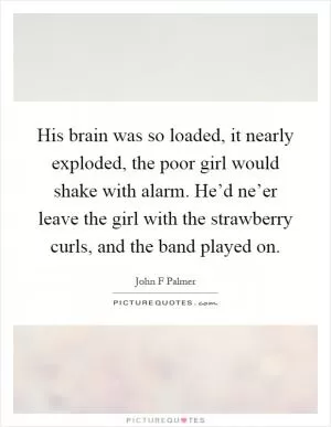 His brain was so loaded, it nearly exploded, the poor girl would shake with alarm. He’d ne’er leave the girl with the strawberry curls, and the band played on Picture Quote #1