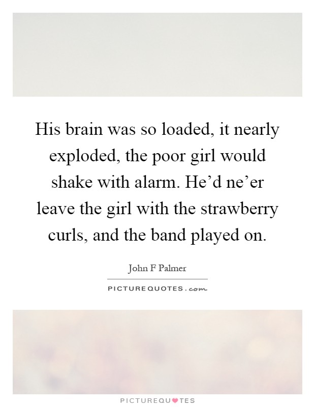 His brain was so loaded, it nearly exploded, the poor girl would shake with alarm. He'd ne'er leave the girl with the strawberry curls, and the band played on Picture Quote #1