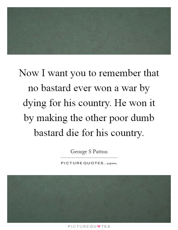 Now I want you to remember that no bastard ever won a war by dying for his country. He won it by making the other poor dumb bastard die for his country Picture Quote #1