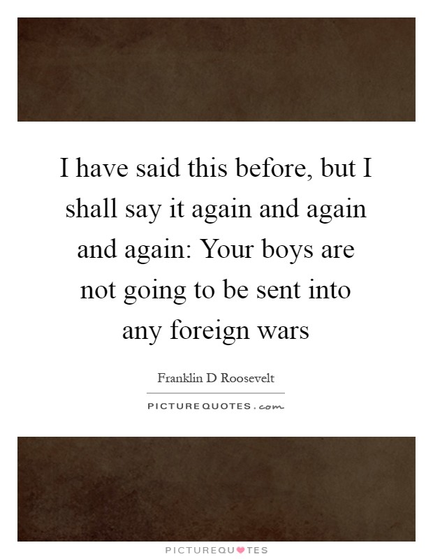 I have said this before, but I shall say it again and again and again: Your boys are not going to be sent into any foreign wars Picture Quote #1