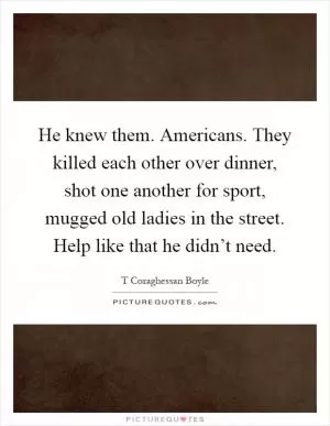 He knew them. Americans. They killed each other over dinner, shot one another for sport, mugged old ladies in the street. Help like that he didn’t need Picture Quote #1
