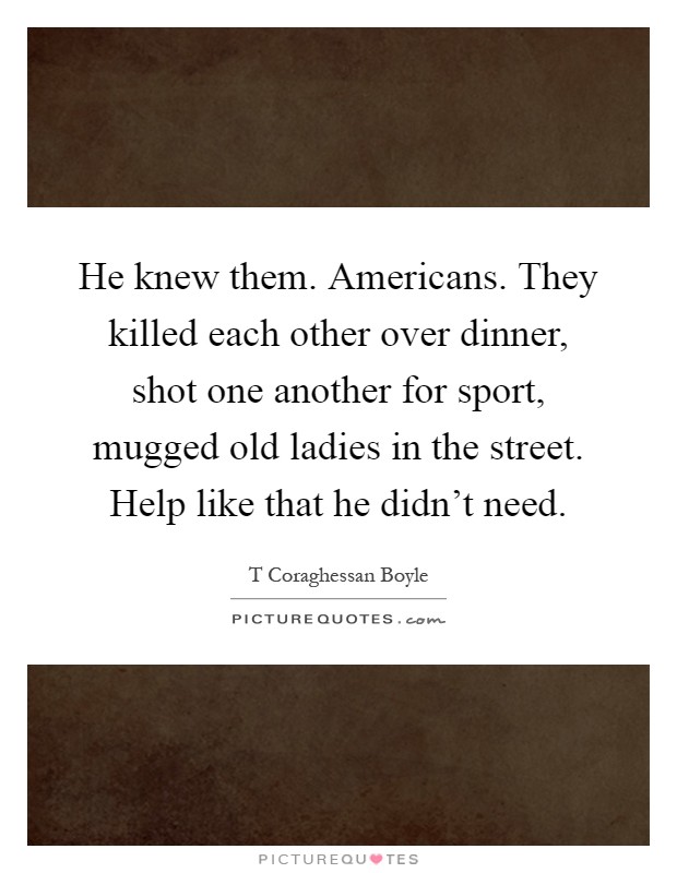 He knew them. Americans. They killed each other over dinner, shot one another for sport, mugged old ladies in the street. Help like that he didn't need Picture Quote #1