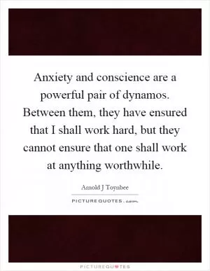 Anxiety and conscience are a powerful pair of dynamos. Between them, they have ensured that I shall work hard, but they cannot ensure that one shall work at anything worthwhile Picture Quote #1