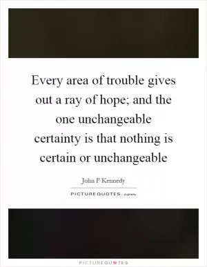 Every area of trouble gives out a ray of hope; and the one unchangeable certainty is that nothing is certain or unchangeable Picture Quote #1