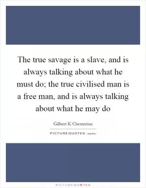 The true savage is a slave, and is always talking about what he must do; the true civilised man is a free man, and is always talking about what he may do Picture Quote #1