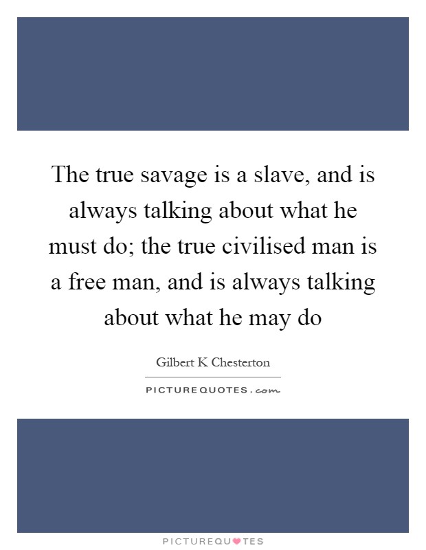 The true savage is a slave, and is always talking about what he must do; the true civilised man is a free man, and is always talking about what he may do Picture Quote #1